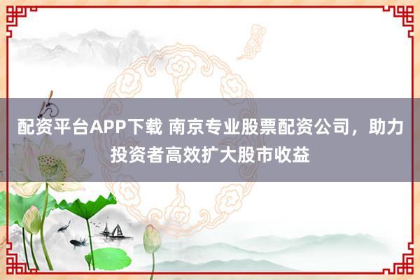 配资平台APP下载 南京专业股票配资公司，助力投资者高效扩大股市收益
