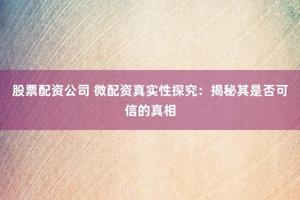 股票配资公司 微配资真实性探究：揭秘其是否可信的真相