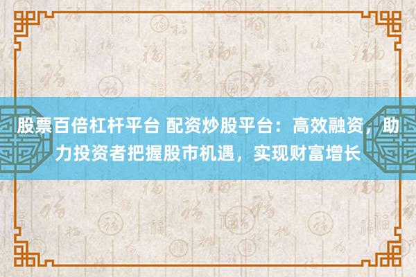 股票百倍杠杆平台 配资炒股平台：高效融资，助力投资者把握股市机遇，实现财富增长