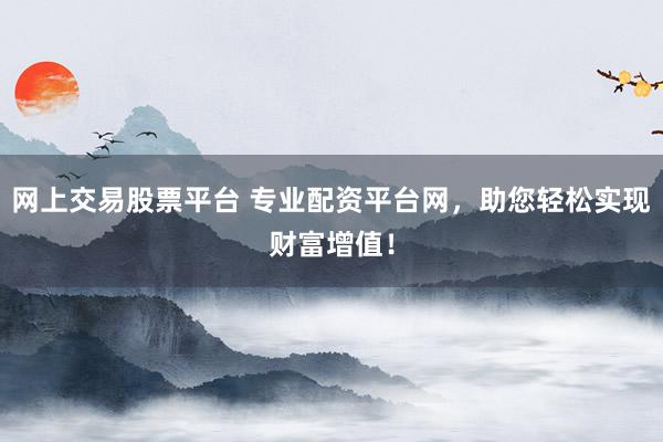 网上交易股票平台 专业配资平台网，助您轻松实现财富增值！