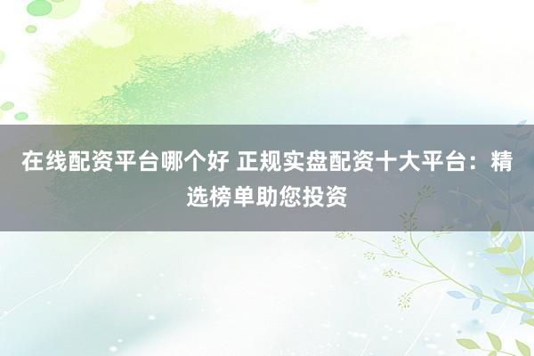 在线配资平台哪个好 正规实盘配资十大平台：精选榜单助您投资