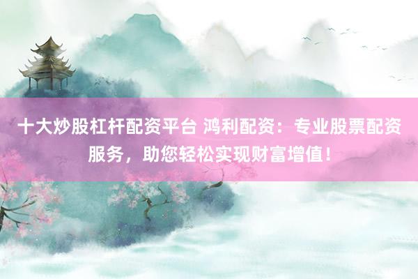 十大炒股杠杆配资平台 鸿利配资：专业股票配资服务，助您轻松实现财富增值！