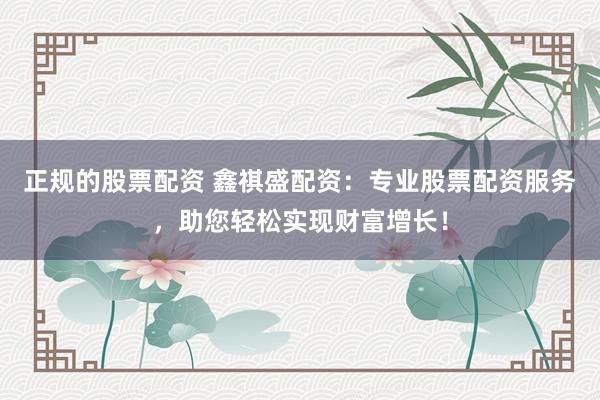 正规的股票配资 鑫祺盛配资:专业股票配资服务,助您轻松实现财富增长!