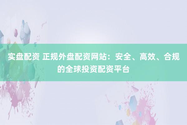 实盘配资 正规外盘配资网站:安全、高效、合规的全球投资配资平台