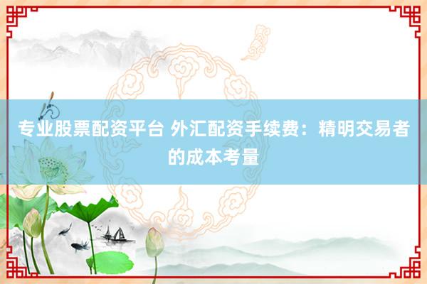 专业股票配资平台 外汇配资手续费:精明交易者的成本考量