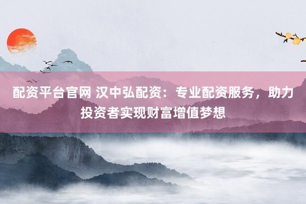 配资平台官网 汉中弘配资：专业配资服务，助力投资者实现财富增值梦想