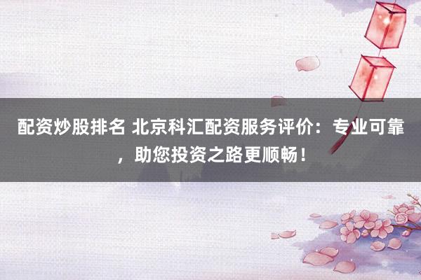 配资炒股排名 北京科汇配资服务评价：专业可靠，助您投资之路更顺畅！