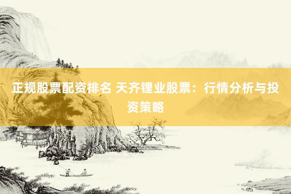 正规股票配资排名 天齐锂业股票：行情分析与投资策略