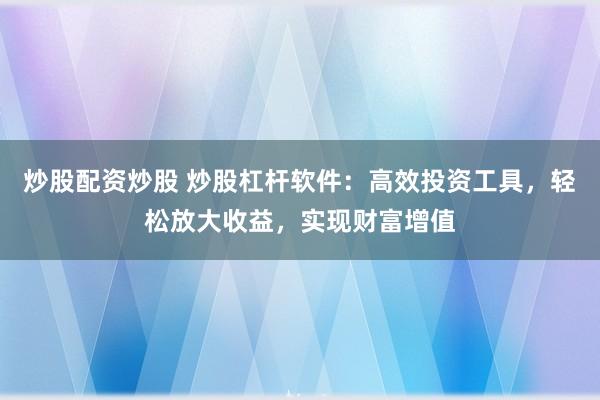 炒股配资炒股 炒股杠杆软件:高效投资工具,轻松放大收益,实现财富增值