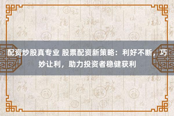 配资炒股真专业 股票配资新策略：利好不断，巧妙让利，助力投资者稳健获利