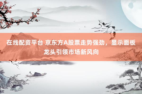 在线配资平台 京东方A股票走势强劲，显示面板龙头引领市场新风向