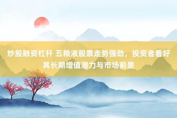 炒股融资杠杆 五粮液股票走势强劲,投资者看好其长期增值潜力与市场前景