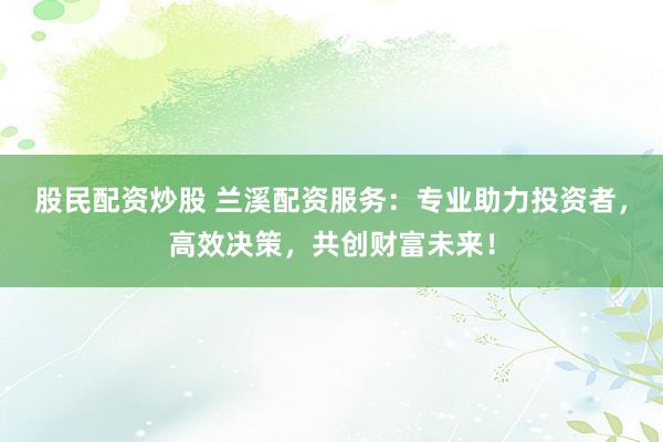股民配资炒股 兰溪配资服务：专业助力投资者，高效决策，共创财富未来！