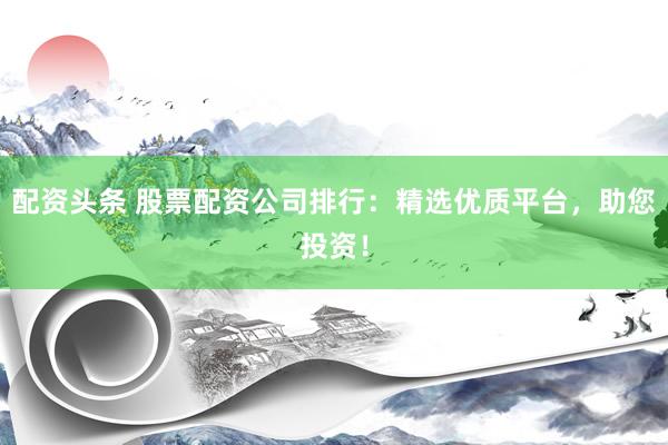 配资头条 股票配资公司排行：精选优质平台，助您投资！