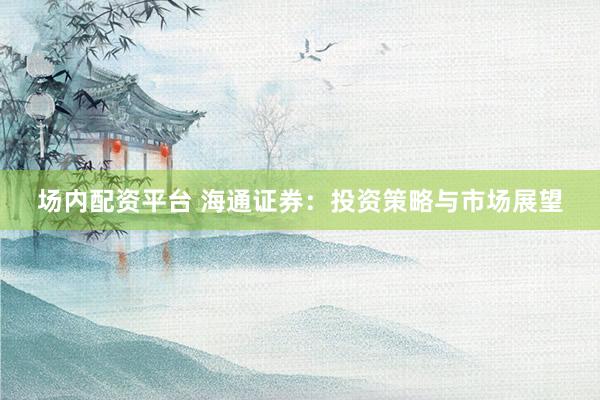 场内配资平台 海通证券：投资策略与市场展望