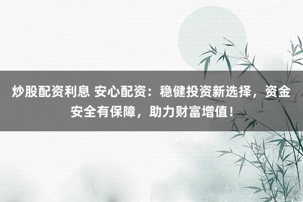 炒股配资利息 安心配资：稳健投资新选择，资金安全有保障，助力财富增值！