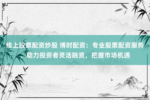 线上股票配资炒股 博时配资：专业股票配资服务，助力投资者灵活融资，把握市场机遇