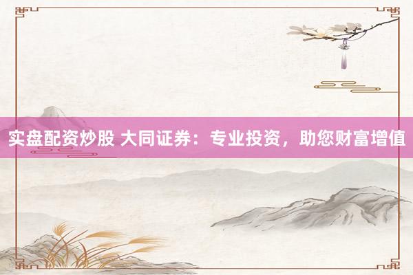 实盘配资炒股 大同证券：专业投资，助您财富增值