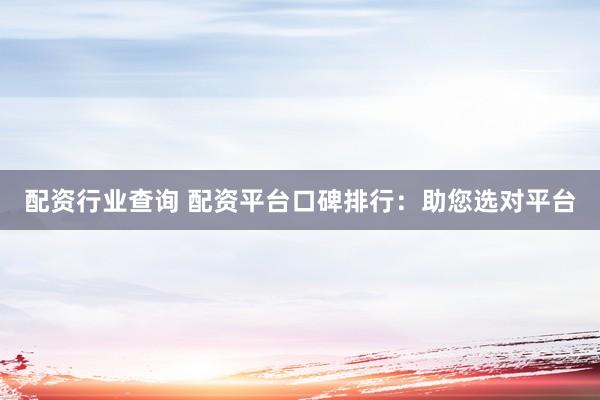 配资行业查询 配资平台口碑排行：助您选对平台