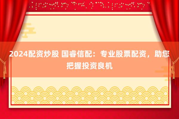 2024配资炒股 国睿信配：专业股票配资，助您把握投资良机