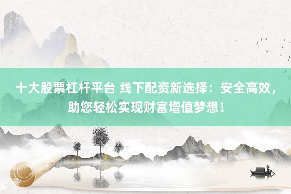 十大股票杠杆平台 线下配资新选择：安全高效，助您轻松实现财富增值梦想！