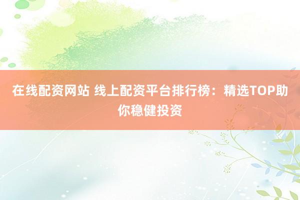 在线配资网站 线上配资平台排行榜：精选TOP助你稳健投资