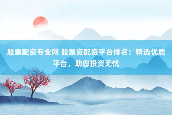 股票配资专业网 股票资配资平台排名：精选优质平台，助您投资无忧
