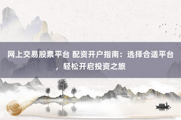 网上交易股票平台 配资开户指南:选择合适平台,轻松开启投资之旅