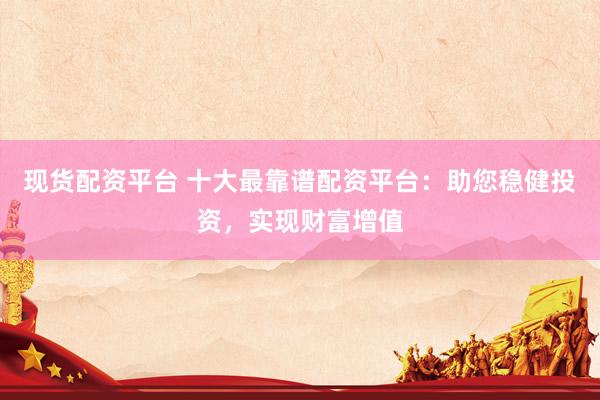 现货配资平台 十大最靠谱配资平台：助您稳健投资，实现财富增值