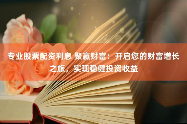 专业股票配资利息 聚赢财富：开启您的财富增长之旅，实现稳健投资收益